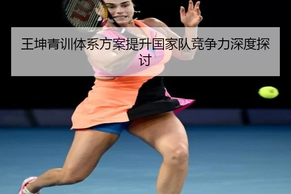王坤青训体系方案提升国家队竞争力深度探讨